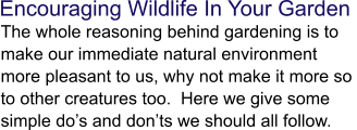 Encouraging Wildlife In Your Garden  The whole reasoning behind gardening is to make our immediate natural environment more pleasant to us, why not make it more so to other creatures too.  Here we give some simple do’s and don’ts we should all follow.