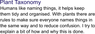 Plant Taxonomy  Humans like naming things, it helps keep them tidy and organised. With plants there are rules to make sure everyone names things in the same way and to reduce confusion. I try to explain a bit of how and why this is done.